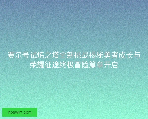 赛尔号试炼之塔全新挑战揭秘勇者成长与荣耀征途终极冒险篇章开启