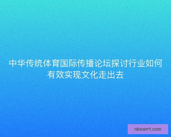 中华传统体育国际传播论坛探讨行业如何有效实现文化走出去