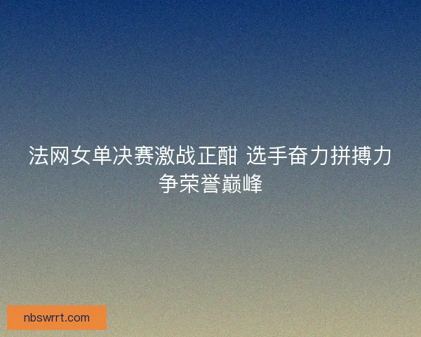 法网女单决赛激战正酣 选手奋力拼搏力争荣誉巅峰