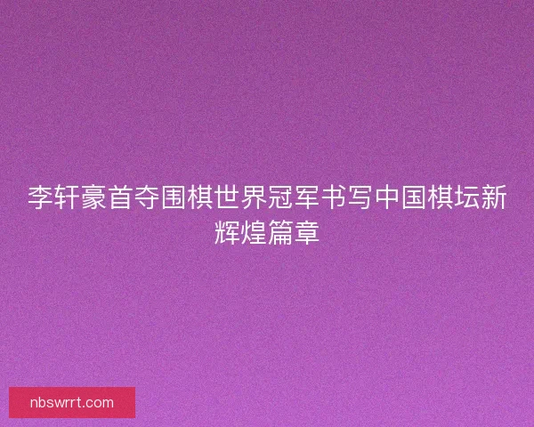 李轩豪首夺围棋世界冠军书写中国棋坛新辉煌篇章