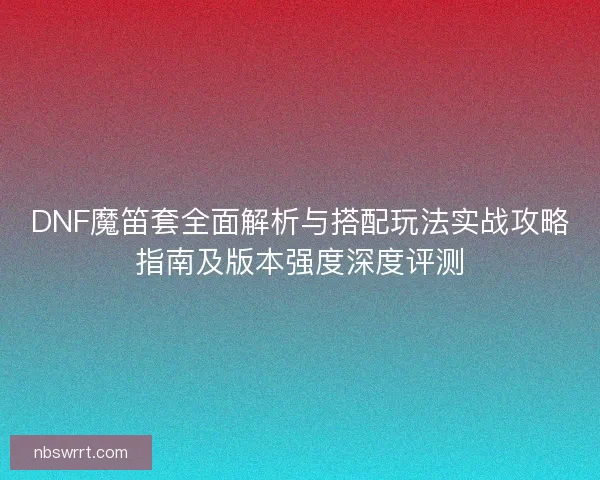 DNF魔笛套全面解析与搭配玩法实战攻略指南及版本强度深度评测