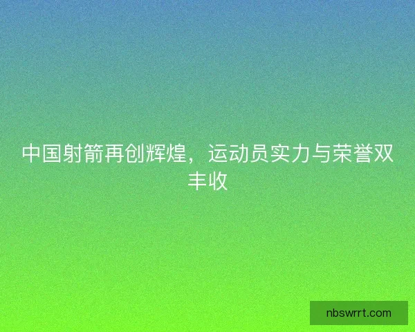 中国射箭再创辉煌，运动员实力与荣誉双丰收